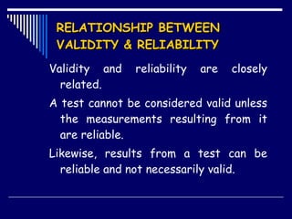 RELATIONSHIP BETWEEN VALIDITY & RELIABILITY   Validity and reliability are closely related. A test cannot be considered valid unless the measurements resulting from it are reliable. Likewise, results from a test can be reliable and not necessarily valid.  