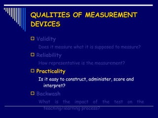 QUALITIES OF MEASUREMENT DEVICES Validity Does it measure what it is supposed to measure? Reliability How representative is the measurement? Practicality Is it easy to construct, administer, score and interpret? Backwash What is the impact of the test on the  teaching/learning process? 