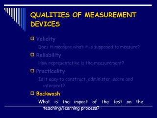 QUALITIES OF MEASUREMENT DEVICES Validity Does it measure what it is supposed to measure? Reliability How representative is the measurement? Practicality Is it easy to construct, administer, score and interpret? Backwash What is the impact of the test on the  teaching/learning process? 