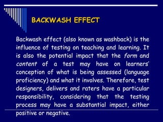 BACKWASH EFFECT Backwash effect (also known as washback) is the influence of testing on teaching and learning. It is also the potential impact that the  form  and  content  of a test may have on learners’ conception of what is being assessed (language proficiency) and what it involves. Therefore, test designers, delivers and raters have a particular responsibility, considering that the testing process may have a substantial impact, either positive or negative. 