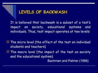 LEVELS OF BACKWASH It is believed that backwash is a subset of a test’s impact on society, educational systems and individuals. Thus, test impact operates at two levels: The micro level (the effect of the test on individual students and teachers) The macro level (the impact of the test on society and the educational system)   Bachman and Palmer (1996)  