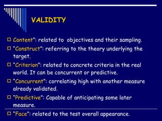 VALIDITY Content ”: related to  objectives and their sampling. “ Construct ”: referring to the theory underlying the target. “ Criterion ”: related to concrete criteria in the real world. It can be concurrent or predictive. “ Concurrent ”: correlating high with another measure  already validated.  “ Predictive ”: Capable of anticipating some later measure.  “ Face ”:  related to the test overall appearance. 