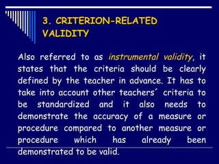 3. CRITERION-RELATED VALIDITY Also referred to as  instrumental validity , it states that the criteria should be clearly defined by the teacher in advance. It has to take into account other teachers´ criteria to be standardized and it also needs to demonstrate the accuracy of a measure or procedure compared to another measure or procedure which has already been demonstrated to be valid.  