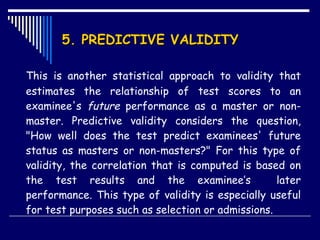 5. PREDICTIVE VALIDITY This is another statistical approach to validity that estimates the relationship of test scores to an examinee's  future  performance as a master or non-master. Predictive validity considers the question, "How well does the test predict examinees' future status as masters or non-masters?" For this type of validity, the correlation that is computed is based on the test results and the examinee’s  later performance. This type of validity is especially useful for test purposes such as selection or admissions. 