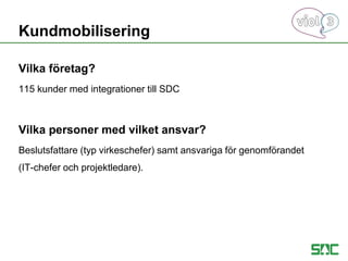 Vilka företag?
115 kunder med integrationer till SDC
Vilka personer med vilket ansvar?
Beslutsfattare (typ virkeschefer) samt ansvariga för genomförandet
(IT-chefer och projektledare).
Kundmobilisering
 