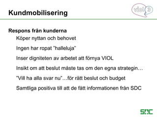 Respons från kunderna
Köper nyttan och behovet
Ingen har ropat ”halleluja”
Inser digniteten av arbetet att förnya VIOL
Insikt om att beslut måste tas om den egna strategin…
”Vill ha alla svar nu”…för rätt beslut och budget
Samtliga positiva till att de fått informationen från SDC
Kundmobilisering
 