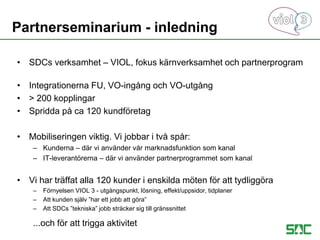 Partnerseminarium - inledning
• SDCs verksamhet – VIOL, fokus kärnverksamhet och partnerprogram
• Integrationerna FU, VO-ingång och VO-utgång
• > 200 kopplingar
• Spridda på ca 120 kundföretag
• Mobiliseringen viktig. Vi jobbar i två spår:
– Kunderna – där vi använder vår marknadsfunktion som kanal
– IT-leverantörerna – där vi använder partnerprogrammet som kanal
• Vi har träffat alla 120 kunder i enskilda möten för att tydliggöra
– Förnyelsen VIOL 3 - utgångspunkt, lösning, effekt/uppsidor, tidplaner
– Att kunden själv ”har ett jobb att göra”
– Att SDCs ”tekniska” jobb sträcker sig till gränssnittet
...och för att trigga aktivitet
 