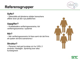 Syfte?
– Säkerställa att tjänsterna stödjer branschens
affärer även på den nya plattformen
Uppgifter?
– Kvalitetssäkra verifieringsscenarios, kör
verifieringsscenarios i systemet
När?
– När verifieringsscenarior är klara samt när det finns
ett system att köra scenariorna i
Struktur?
– Personer med god kunskap om hur VIOL 2
används i företagen. Spridning över olika
kundsegment
Referensgrupper
 