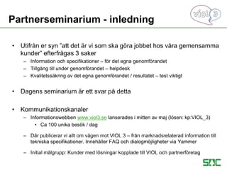 • Utifrån er syn ”att det är vi som ska göra jobbet hos våra gemensamma
kunder” efterfrågas 3 saker
– Information och specifikationer – för det egna genomförandet
– Tillgång till under genomförandet – helpdesk
– Kvalitetssäkring av det egna genomförandet / resultatet – test viktigt
• Dagens seminarium är ett svar på detta
• Kommunikationskanaler
– Informationswebben www.viol3.se lanserades i mitten av maj (lösen: kp:VIOL_3)
• Ca 100 unika besök / dag
– Där publicerar vi allt om vägen mot VIOL 3 – från marknadsrelaterad information till
tekniska specifikationer. Innehåller FAQ och dialogmöjligheter via Yammer
– Initial målgrupp: Kunder med lösningar kopplade till VIOL och partnerföretag
Partnerseminarium - inledning
 