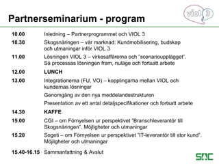 10.00 Inledning – Partnerprogrammet och VIOL 3
10.30 Skogsnäringen – vår marknad: Kundmobilisering, budskap
och utmaningar inför VIOL 3
11.00 Lösningen VIOL 3 – virkesaffärerna och ”scenarioupplägget”.
Så processas lösningen fram, nuläge och fortsatt arbete
12.00 LUNCH
13.00 Integrationerna (FU, VO) – kopplingarna mellan VIOL och
kundernas lösningar
Genomgång av den nya meddelandestrukturen
Presentation av ett antal detaljspecifikationer och fortsatt arbete
14.30 KAFFE
15.00 CGI – om Förnyelsen ur perspektivet ”Branschleverantör till
Skogsnäringen”. Möjligheter och utmaningar
15.20 Sogeti – om Förnyelsen ur perspektivet ”IT-leverantör till stor kund”.
Möjligheter och utmaningar
15.40-16.15 Sammanfattning & Avslut
Partnerseminarium - program
 