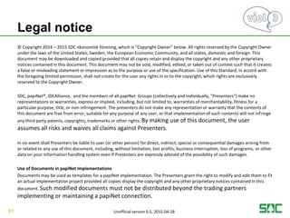 Legal notice
© Copyright 2014 – 2015 SDC ekonomisk förening, which is “Copyright Owner” below. All rights reserved by the Copyright Owner
under the laws of the United States, Sweden, the European Economic Community, and all states, domestic and foreign. This
document may be downloaded and copied provided that all copies retain and display the copyright and any other proprietary
notices contained in this document. This document may not be sold, modified, edited, or taken out of context such that it creates
a false or misleading statement or impression as to the purpose or use of the specification. Use of this Standard, in accord with
the foregoing limited permission, shall not create for the user any rights in or to the copyright, which rights are exclusively
reserved to the Copyright Owner.
SDC, papiNet®, IDEAlliance, and the members of all papiNet Groups (collectively and individually, "Presenters") make no
representations or warranties, express or implied, including, but not limited to, warranties of merchantability, fitness for a
particular purpose, title, or non-infringement. The presenters do not make any representation or warranty that the contents of
this document are free from error, suitable for any purpose of any user, or that implementation of such contents will not infringe
any third party patents, copyrights, trademarks or other rights. By making use of this document, the user
assumes all risks and waives all claims against Presenters.
In no event shall Presenters be liable to user (or other person) for direct, indirect, special or consequential damages arising from
or related to any use of this document, including, without limitation, lost profits, business interruption, loss of programs, or other
data on your information handling system even if Presenters are expressly advised of the possibility of such damages.
Use of Documents in papiNet Implementations
Documents may be used as templates for a papiNet implementation. The Presenters grant the right to modify and edit them to fit
an actual implementation project provided all copies display the copyright and any other proprietary notices contained in this
document. Such modified documents must not be distributed beyond the trading partners
implementing or maintaining a papiNet connection.
61 Unofficial version 0.5, 2015-04-28
 
