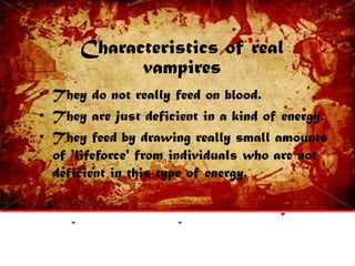Characteristics of real
vampires
• They do not really feed on blood.
• They are just deficient in a kind of energy.
• They feed by drawing really small amounts
of 'lifeforce' from individuals who are not
deficient in this type of energy.
 