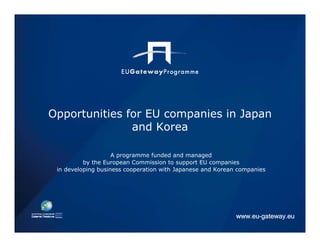Opportunities for EU companies in Japan
               and Korea

                    A programme funded and managed
          by the European Commission to support EU companies
 in developing business cooperation with Japanese and Korean companies




                                                            www.eu-gateway.eu
 