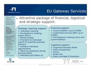 EU Gateway Services
                       Attractive package of financial, logistical
What is the EU
Gateway
Programme?
                  •
What sectors
are part of the        and strategic support:
Programme?

What
services              Strategic coaching support:           Financial support:
does the
Programme               Individual coaching                   Accommodation (up to €1000)
provide?                Pre-departure meeting,                Customised services (80% up to
                      expert advice                         €1600)
What financial
support is              Market studies                        Pre-departure meeting travel and
provided?
                        Promotion & Individual              accommodation
How is the EU
Gateway               search for potential business
Programme
organised?            partners                              Logistical support:
What does a             Schedule individual
Business                                                        Organised Business Week
Mission look          appointments
                                                                Hotel arrangement
like?                   Stand-by assistance during
Success                                                         Venue
stories               Business Week
                                                                Study tour
How to apply?           Debriefing and follow-up
                                                                Press coverage & Promotion

                                                                                             Page 11


                                            www.eu-gateway.eu
 