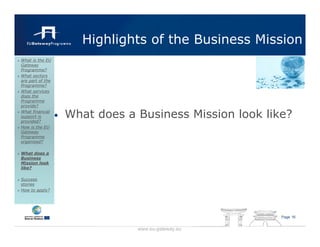 Highlights of the Business Mission
What is the EU
Gateway
Programme?
What sectors
are part of the
Programme?
What services
does the
Programme
provide?
What financial
support is
provided?
                  •   What does a Business Mission look like?
How is the EU
Gateway
Programme
organised?

What does a
Business
Mission look
like?

Success
stories
How to apply?




                                                           Page 16


                                  www.eu-gateway.eu
 