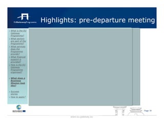 Highlights: pre-departure meeting
What is the EU
Gateway
Programme?
What sectors
are part of the
Programme?
What services
does the
Programme
provide?
What financial
support is
provided?
How is the EU
Gateway
Programme
organised?

What does a
Business
Mission look
like?

Success
stories
How to apply?




                                               Page 19


                          www.eu-gateway.eu
 