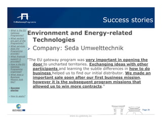 Success stories
                  Environment and Energy-related
What is the EU
Gateway
Programme?
What sectors
are part of the
Programme?
                   Technologies
                   Company: Seda Umwelttechnik
What services
does the
Programme
provide?
What financial
support is
provided?
                  "The EU gateway program was very important in opening the
How is the EU        door to uncharted territories. Exchanging ideas with other
Gateway
Programme            participants and learning the subtle differences in how to do
organised?
What does a
                     business helped us to find our initial distributor. We made an
Business
Mission look
                     important sale soon after our first business mission,
like?                however it is the subsequent program missions that
Success              allowed us to win more contracts."
stories

How to apply?




                                                                              Page 29


                                        www.eu-gateway.eu
 