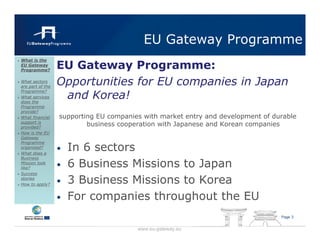 EU Gateway Programme
                  EU Gateway Programme:
What is the
EU Gateway
Programme?

What sectors
are part of the
                  Opportunities for EU companies in Japan
                   and Korea!
Programme?
What services
does the
Programme
provide?
What financial    supporting EU companies with market entry and development of durable
support is
provided?
                          business cooperation with Japanese and Korean companies
How is the EU
Gateway

                      In 6 sectors
Programme
organised?
What does a
                  •
Business
Mission look
like?             •   6 Business Missions to Japan
Success
stories
How to apply?
                  •   3 Business Missions to Korea
                  •   For companies throughout the EU
                                                                                 Page 3


                                        www.eu-gateway.eu
 