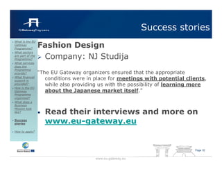Success stories
                  Fashion Design
What is the EU
Gateway
Programme?
What sectors
are part of the
Programme?         Company: NJ Studija
What services
does the
Programme
provide?          “The EU Gateway organizers ensured that the appropriate
What financial
support is
                     conditions were in place for meetings with potential clients,
provided?            while also providing us with the possibility of learning more
How is the EU
Gateway              about the Japanese market itself.”
Programme
organised?
What does a
Business

                      Read their interviews and more on
Mission look
like?             •
Success
stories               www.eu-gateway.eu
How to apply?




                                                                             Page 32


                                        www.eu-gateway.eu
 