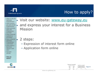 How to apply?
                      Visit our website: www.eu-gateway.eu
What is the EU
Gateway
Programme?
                  •
What sectors
are part of the
Programme?        •   and express your interest for a Business
                      Mission
What services
does the
Programme
provide?
What financial
support is
provided?
How is the EU
Gateway           •   2 steps:
Programme
organised?
What does a
                      – Expression of interest form online
Business
Mission look
like?
                      – Application form online
Success
stories

How to
apply?




                                                                  Page 33


                                    www.eu-gateway.eu
 