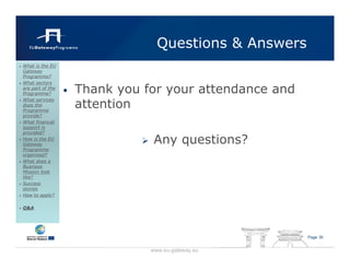 Questions & Answers
What is the EU
Gateway
Programme?
What sectors
are part of the
Programme?        •   Thank you for your attendance and
                      attention
What services
does the
Programme
provide?
What financial
support is
provided?
How is the EU
Gateway                           Any questions?
Programme
organised?
What does a
Business
Mission look
like?
Success
stories
How to apply?

Q&A




                                                          Page 35


                                 www.eu-gateway.eu
 