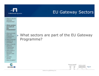EU Gateway Sectors
What is the EU
Gateway
Programme?

What sectors
are part of
the
Programme?

What services
does the
Programme        What sectors are part of the EU Gateway
provide?
What financial
support is
                 Programme?
provided?
How is the EU
Gateway
Programme
organised?
What does a
Business
Mission look
like?
Success
stories
How to apply?




                                                        Page 8


                             www.eu-gateway.eu
 