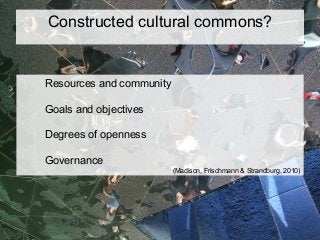 Constructed cultural commons?
Resources and community
Goals and objectives
Degrees of openness
Governance
(Madison, Frischmann & Strandburg, 2010)
 