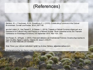 (References)
Madison, M. J., Frischmann, B. M., Strandburg, K. J. (2010). Constructing Commons in the Cultural
Environment. Cornell Law Review, 95 (4), 657-709.
van der Linden, H., Van Passel, E., & Driesen, L. (2014). Towards a Cultural Commons Approach as a
Framework for Cultural Policy and Practice in a Network Society. Paper presented at the 2nd Thematic
Conference on Knowledge Commons, 5-6 September 2014, New York, USA.
Van Passel, E., & Rigole, J. (2014). Fictional Institutions and Institutional Frictions: Creative Approaches to
Open GLAMs. Digital Creativity, Volume 25, Issue 3, 203-211.
DOI: 10.1080/14626268.2014.904363
Slide “Know your cultural institutions' rights” by Andrea Wallace, a@andeewallace.com
(Photographs by Eva Van Passel, unless otherwise noted)
 