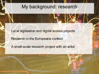 My background: research
Local digitisation and digital access projects
Research in the Europeana context
A small-scale research project with an artist
 