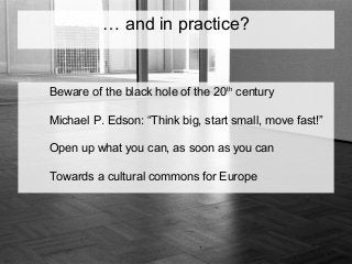 … and in practice?
Beware of the black hole of the 20th
century
Michael P. Edson: “Think big, start small, move fast!”
Open up what you can, as soon as you can
Towards a cultural commons for Europe
 