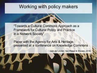 “Towards a Cultural Commons Approach as a
Framework for Cultural Policy and Practice
in a Network Society”.
Paper with the Agency for Arts & Heritage,
presented at a conference on Knowledge Commons
(van der Linden, Van Passel & Driesen, 2014)
Working with policy makers
 