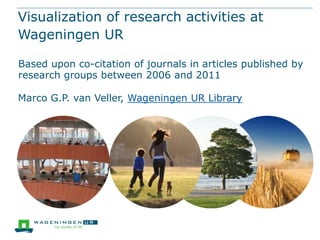 Visualization of research activities at
Wageningen UR

Based upon co-citation of journals in articles published by
research groups between 2006 and 2011

Marco G.P. van Veller, Wageningen UR Library
 