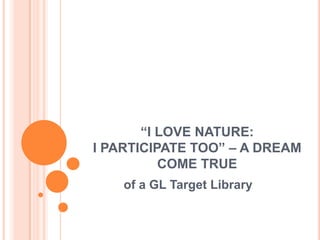 “I LOVE NATURE:
I PARTICIPATE TOO” – A DREAM
          COME TRUE
    of a GL Target Library
 