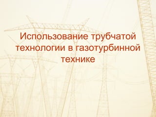Использование трубчатой
технологии в газотурбинной
технике
 