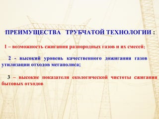 ПРЕИМУЩЕСТВА ТРУБЧАТОЙ ТЕХНОЛОГИИ :
1 – возможность сжигания разнородных газов и их смесей;
2 - высокий уровень качественного дожигания газов
утилизации отходов мегаполиса;
3 – высокие показатели екологической чистоты сжигания
бытовых отходов
 