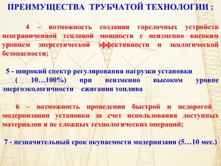 ПРЕИМУЩЕСТВА ТРУБЧАТОЙ ТЕХНОЛОГИИ :
4 – возможность создания горелочных устройств
неограниченной тепловой мощности с неизменно високим
уровнем энергетической эффективности и экологической
безопасности;
5 - широкий спектр регулирования нагрузки установки
( 10…100%) при неизменно высоком уровне
энергоэкологичности сжигания топлива
6 – возможность проведения быстрой и недорогой
модернизации установки за счет использования доступных
материалов и не сложных технологических операций;
7 - незначительный срок окупаемости модернизаии (5…10 мес.)
 