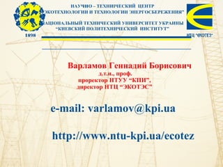 НАУчнО – ТЕХНИІЧЕСКИЙ ЦЕНТР
“ЭКОТЕХНОЛОГИИ И ТЕХНОЛОГИИ ЭНЕРГОСБЕРЕЖЕНИЯ”
НАЦІОНАЛЬНЫЙ ТЕХНИЧЕСКИЙ УНИВЕРСИТЕТ УКРАИНЫ
“КИЕВСКИЙ ПОЛИТЕХНИЧЕСКИЙ ИНСТИТУТ”
Варламов Геннадий Борисович
д.т.н., проф.
проректор НТУУ “КПИ”,
директор НТЦ “ЭКОТЭС”
e-mail: varlamov@kpi.ua
http://www.ntu-kpi.ua/ecotez
 