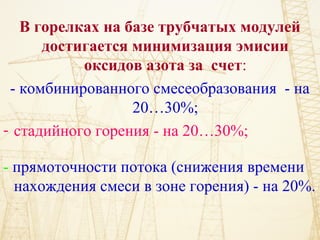 В горелках на базе трубчатых модулей
достигается минимизация эмисии
оксидов азота за счет:
- комбинированного смесеобразования - на
20…30%;
- стадийного горения - на 20…30%;
- прямоточности потока (снижения времени
нахождения смеси в зоне горения) - на 20%.
 