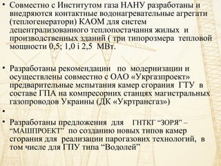 • Совместно с Институтом газа НАНУ разработаны и
внедряются контактные водонагревательные агрегати
(теплогенератори) КАОМ для систем
децентрализованного теплопостачання жилых и
производственных зданий ( три типорозмера тепловой
мощности 0,5; 1,0 і 2,5 МВт.
• Разработаны рекомендации по модернизации и
осуществлены совместно с ОАО «Укргазпроект»
предварительные мспытания камер сгорания ГТУ в
составе ГПА на компресорних станцях магистральных
газопроводов Украины (ДК «Укртрансгаз»)
•
• Разработаны предложения для ГНТКГ “ЗОРЯ” –
“МАШПРОЕКТ” по созданию новых типов камер
сгорания для реализации парогазових технологий, в
том числе для ГПУ типа “Водолей”
 