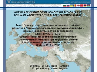 ФОРУМ АРХИТЕКТИТЕ ОТ ЧЕРНОМОРСКИЯ РЕГИОН (ФАЧР)
 FORUM OF ARCHITECTS OF THE BLACK SEA REGION (FABSR)



   Тема: “Идеи за пространствен модел на устойчиво
развитие в Черноморския регион с културен ландшафт и
         повишена капиталност на териториите
                   Хоризонт 2015 -2050”
      Subject: “Ideas for spatial censept of sustainable
     development in the Black Sea Region with cultural
        landscape and increased territory capacyty
                    Horizon 2015 - 2050”




             30 април - 01 май, Варна - България
              30 april - 01 may, Varna - Bulgaria
 
