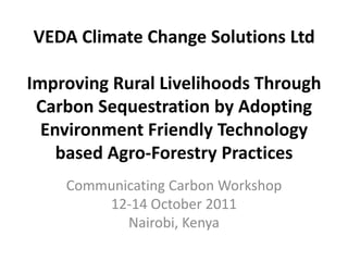 VEDA Climate Change Solutions Ltd

Improving Rural Livelihoods Through
 Carbon Sequestration by Adopting
  Environment Friendly Technology
    based Agro-Forestry Practices
    Communicating Carbon Workshop
        12-14 October 2011
           Nairobi, Kenya
 