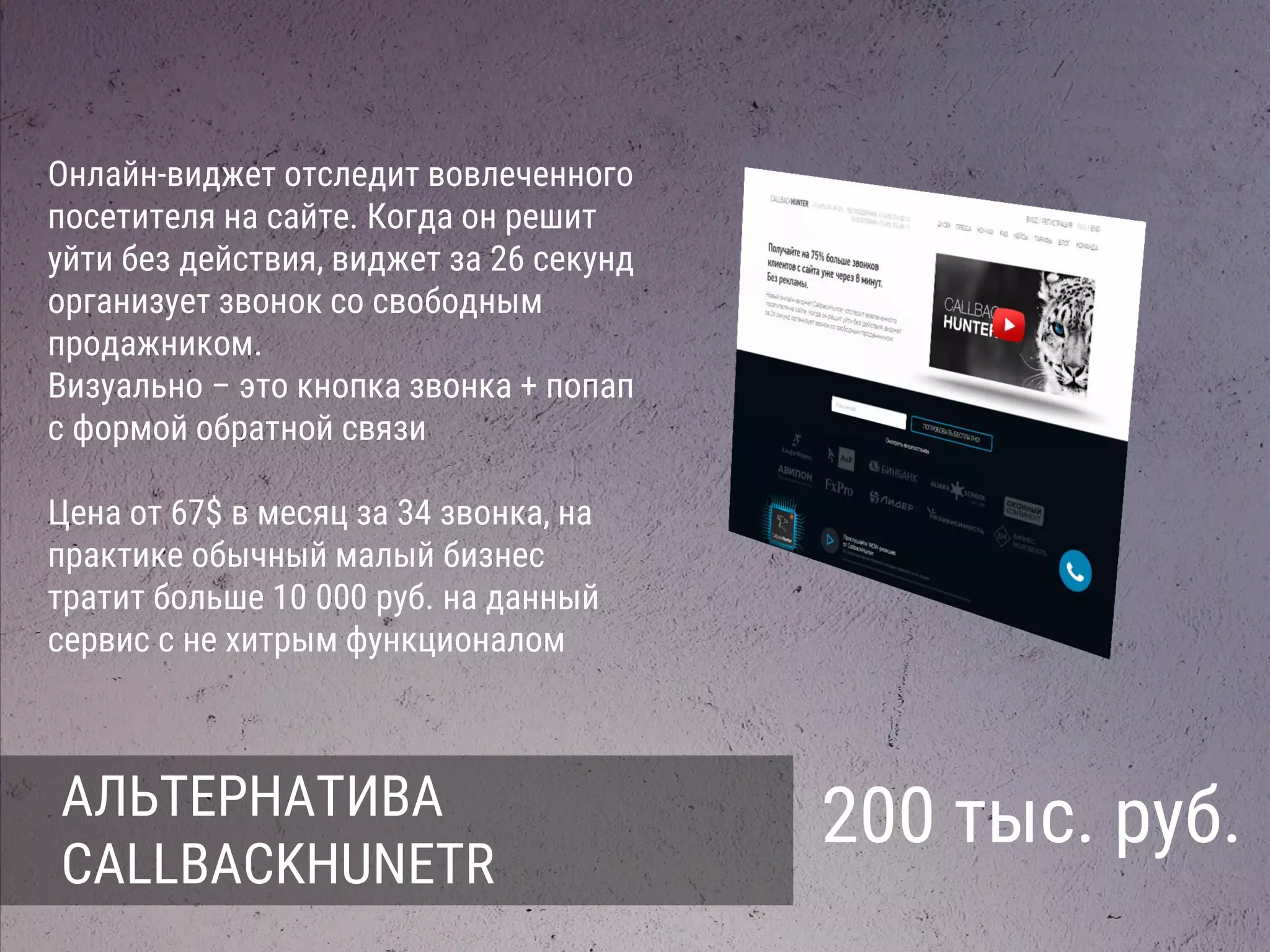 АЛЬТЕРНАТИВА
CALLBACKHUNETR
200 тыс. руб.
Онлайн-виджет отследит вовлеченного
посетителя на сайте. Когда он решит
уйти без действия, виджет за 26 секунд
организует звонок со свободным
продажником.
Визуально – это кнопка звонка + попап
с формой обратной связи
Цена от 67$ в месяц за 34 звонка, на
практике обычный малый бизнес
тратит больше 10 000 руб. на данный
сервис с не хитрым функционалом
 