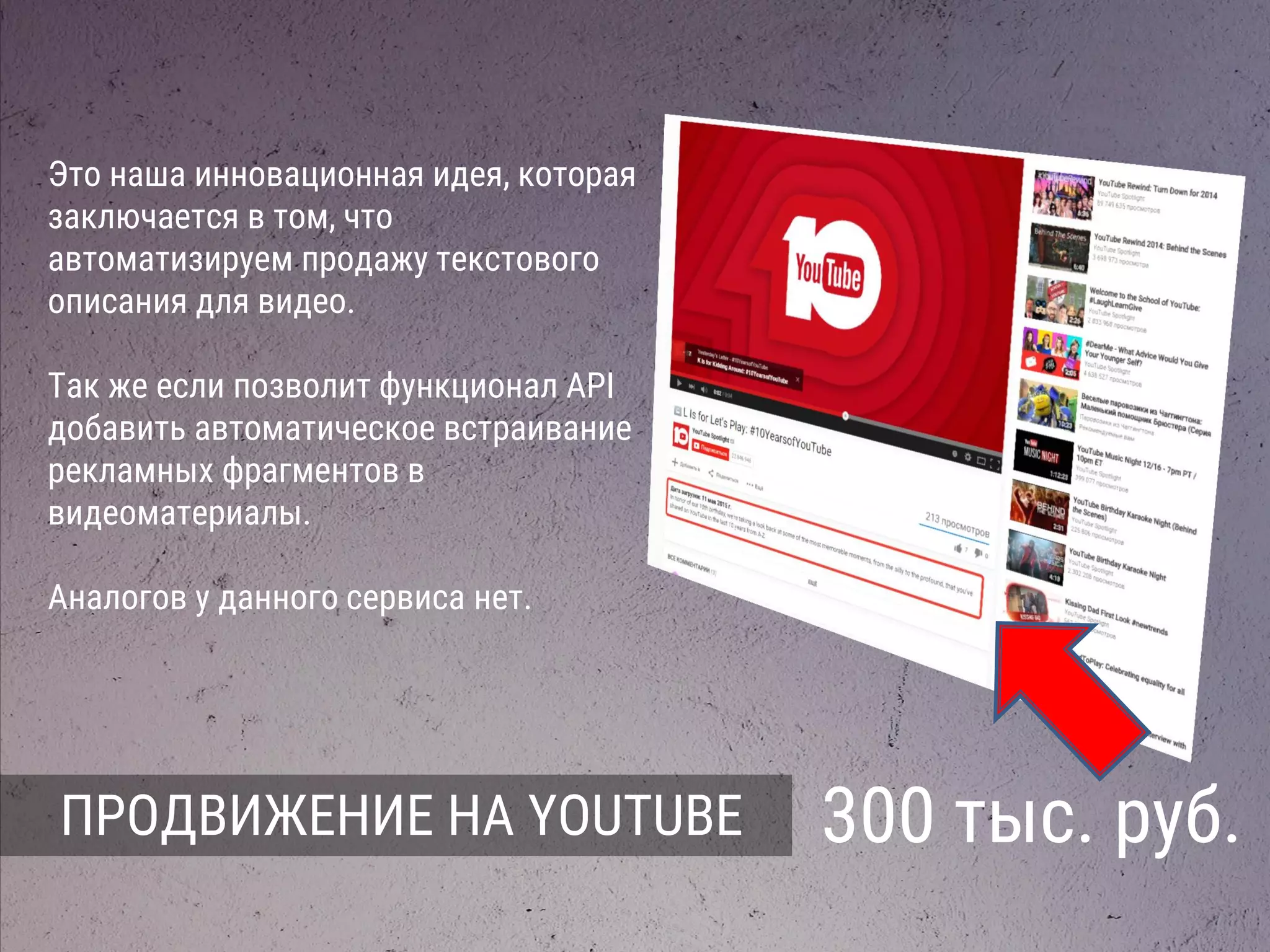 ПРОДВИЖЕНИЕ НА YOUTUBE 300 тыс. руб.
Это наша инновационная идея, которая
заключается в том, что
автоматизируем продажу текстового
описания для видео.
Так же если позволит функционал API
добавить автоматическое встраивание
рекламных фрагментов в
видеоматериалы.
Аналогов у данного сервиса нет.
 