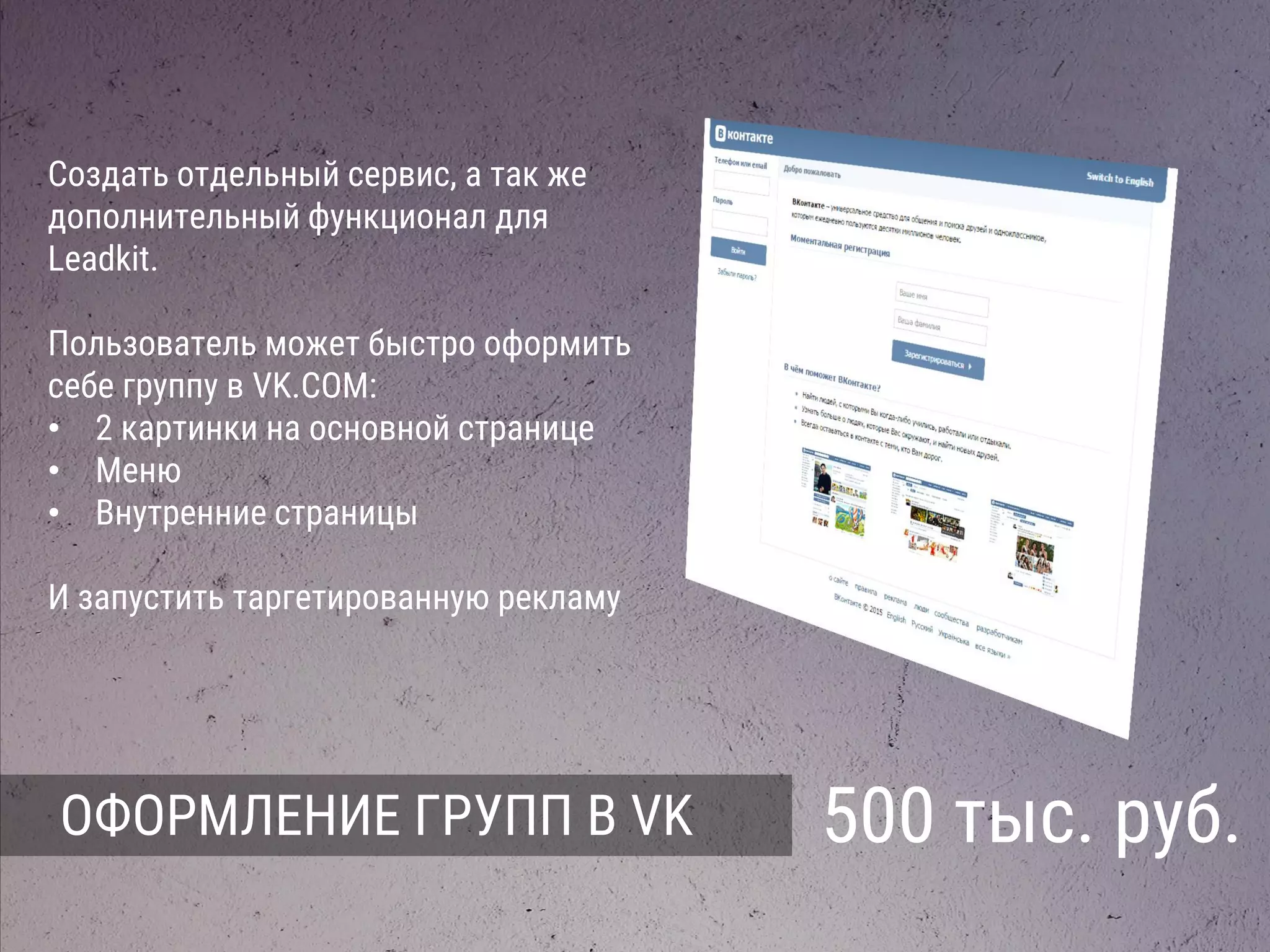 ОФОРМЛЕНИЕ ГРУПП В VK 500 тыс. руб.
Создать отдельный сервис, а так же
дополнительный функционал для
Leadkit.
Пользователь может быстро оформить
себе группу в VK.COM:
• 2 картинки на основной странице
• Меню
• Внутренние страницы
И запустить таргетированную рекламу
 