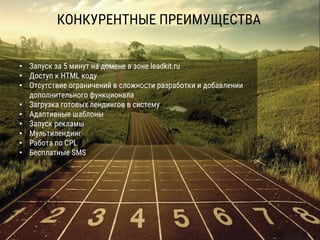 КОНКУРЕНТНЫЕ ПРЕИМУЩЕСТВА
• Запуск за 5 минут на домене в зоне leadkit.ru
• Доступ к HTML коду
• Отсутствие ограничений в сложности разработки и добавлении
дополнительного функционала
• Загрузка готовых лендингов в систему
• Адаптивные шаблоны
• Запуск рекламы
• Мультилендинг
• Работа по CPL
• Бесплатные SMS
 