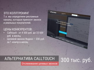 АЛЬТЕРНАТИВА CALLTOUCH
Отслеживание целевых звонков
300 тыс. руб.
ЭТО КОЛЛТРЕКИНГ
Т.е. мы определяем рекламные
каналы, которые приносят звонки
и реальных покупателей.
ЦЕНЫ КОНКУРЕНТОВ:
• Calltouch - от 4 500 руб. до 23 600
руб. в месяц
• Целевой звонок Яндекс – 330 руб.
за 1 номер в месяц
 