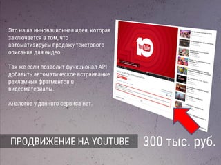 ПРОДВИЖЕНИЕ НА YOUTUBE 300 тыс. руб.
Это наша инновационная идея, которая
заключается в том, что
автоматизируем продажу текстового
описания для видео.
Так же если позволит функционал API
добавить автоматическое встраивание
рекламных фрагментов в
видеоматериалы.
Аналогов у данного сервиса нет.
 