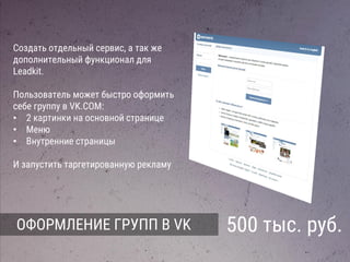 ОФОРМЛЕНИЕ ГРУПП В VK 500 тыс. руб.
Создать отдельный сервис, а так же
дополнительный функционал для
Leadkit.
Пользователь может быстро оформить
себе группу в VK.COM:
• 2 картинки на основной странице
• Меню
• Внутренние страницы
И запустить таргетированную рекламу
 