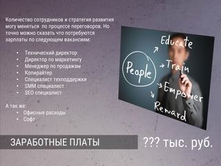 ЗАРАБОТНЫЕ ПЛАТЫ
Количество сотрудников и стратегия развития
могу меняться по процессе переговоров. Но
точно можно сказать что потребуются
зарплаты по следующем вакансиям:
• 2 программиста
• Менеджер по продажам
• Копирайтер
• Специалист техподдержки
• SMM специалист
• SEO специалист
А так же:
• Офисные расходы
• Софт
 