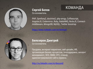 Сергей Белов
Со-основатель
PHP, Symfony2, doctrine2, php-amqp, Coffeescript,
AngularJS, Codemirror, Ruby, RabbitMQ, NodeJS, Connect-
middleware, MongoDB, MySQL, Twitter boostrap
https://www.linkedin.com/in/limitium
Белозеров Дмитрий
Со-основатель
Продажи, интернет маркетинг, веб-дизайн, HR,
организация бизнес процессов, техподдержка, аккаунт
менеджмент, SEO, SMM, CPC, спикер,
администрирование сайта сервиса.
http://ru.linkedin.com/in/discond/
КОМАНДА
 